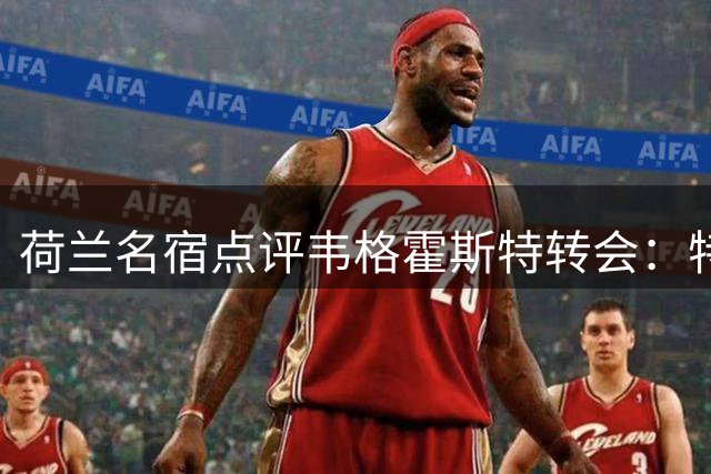 荷兰名宿点评韦格霍斯特转会：特温特是更佳选择